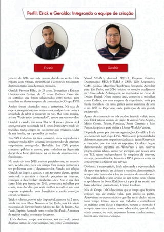 Perfil: Erick e Geraldo: Integrando a equipe de criação
Janeiro de 2014, um mês quente devido ao verão. Dois
rapazes com rotinas, experiências e convívios totalmente
distintos, terão seus destinos cruzados.
Geraldo Ferreira Filho, de 29 anos, Evangélico e Ericson
Cardoso dos Santos, de 23 anos, Budista. Esses são
os sortudos que foram selecionados entre tantos, para
trabalhar na ilustre empresa de comunicação, Grupo DPG.
Ambos foram chamados para a entrevista. Na sala de
espera, os segundos pareciam eternos, mal podiam conter a
ansiedade de saber se passaram ou não. Mas como música,
a frase “Vocês estão contratados!”, ecoou em seus ouvidos.
Geraldo é casado, tem uma filha de 11 anos e gêmeas de 4
anos, está com sua amada há 11 anos. Nunca teve medo do
trabalho, tinha sempre em sua mente que precisava cuidar
de sua família, ser o provedor do seu lar.
Em 2004 trabalhou na área comercial, entre os produtos e
serviços vendia: filtro de água; livros; provedor de internet;
empréstimo consignado; Herbalife. Em 2009 prestou
concurso público e passou, para trabalhar na Secretaria
do Verde e Meio Ambiente, na da área de atendimento e
fiscalização.
No meio do ano 2010, entrou parcialmente, no mundo
web, vendia sites para um amigo. Seu colega começou a
ter problemas com o desenvolvedor. Vendo sua aflição
Geraldo se dispôs a ajudar, e sem ter curso algum, apenas
assistindo a tutoriais e fazendo pesquisas na internet,
começou a desenvolver excelentes sites. Não é que deu
certo! Mais pra frente, em 2013, começou a trabalhar por
conta, mas decidiu que seria melhor trabalhar em uma
empresa registrado, com benefícios e então começou
enviar currículos.
Erick é solteiro, porém não disponível, namora há 2 anos,
ainda não tem filhos. Nasceu em São Paulo, mas foi criado
no estado de Espírito Santo. Morou no Rio de Janeiro, São
Paulo, Espírito Santo de novo e enfim São Paulo. A mistura
de regiões explica o sotaque do garoto.
Erick dedicou tempo aos estudos, seu currículo possui
diversos cursos de especialização, tais como Comunicação
Visual SENAC; Autocad 2D/3D; Processo Criativo;
Diagramação; SEO; HTML5 e CSS3; Web Responsivo;
CMS – Joomla, Magento e WordPress; Fotografia. Ao voltar
para São Paulo, em 2014, iniciou os estudos acadêmicos
na Universidade Anhanguera, se matriculou no curso de
Design Digital. Neste mesmo ano, começou a trabalhar
como Cadista, em uma empresa de engenharia, mais pra
frente trabalhou em uma gráfica como assistente de arte
e em 2013 na Paperview, onde participou de um grande
projeto web.
Apesar de ter morado em três estados, fazendo rodízio entre
eles, Erick não se cansou de viajar. Já visitou Porto Seguro,
Minas Gerais, Belém, Fortaleza, Santa Catarina e João
Pessoa, faz planos para visitar a Disney World e Veneza.
Depois de passar por diversas organizações, Geraldo e Erick
se encontram no Grupo DPG. Ambos com personalidades
diferentes, mas com empenho e dedicação iguais.Reservado
e tranquilo, que leva tudo na esportiva, Geraldo chegou
demonstrando expertise em WordPress e sem reservas
propôs ótimas ideias, como por exemplo, que nossos sites
em W.P. sejam independentes de templates da internet,
ou seja, personalizados, fazendo a DPG pioneira entre os
concorrentes a oferecer esse serviço.
Dinâmico e extrovertido, Erick não perde a oportunidade
de expor sua opinião em debates e reuniões, demonstrando
sempre estar inteirado sobre os assuntos do mundo web.
Uma curiosidade é que devido ao seu nome, seus colegas
o apelidaram de Sonic (EricSon-ic), e por já ter escrito um
livro, aderiu ao pseudônimo, Ericson Cardoso.
Nós do Grupo DPG desejamos que o tempo que ficarem
conosco seja de grande valia, para ambas as partes.
Aproveitem as oportunidades que lhe serão dadas, sejam
todo tempo felizes, amem seu trabalho e contribuam
ao máximo com ideias e sugestões, porque a intenção é
sempre crescermos juntos, nosso saber acaba, quando o de
vocês começa, ou seja, enquanto houver conhecimento,
haverá crescimento, evolução.
GeraldoEricson
 
