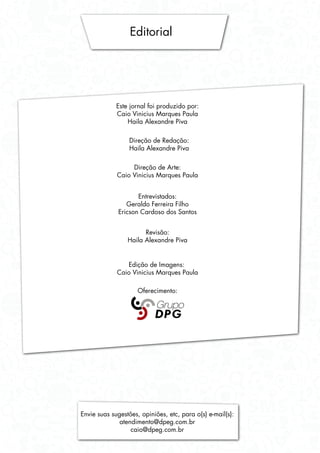 Editorial
Este jornal foi produzido por:
Caio Vinicius Marques Paula
Haila Alexandre Piva
Direção de Redação:
Haila Alexandre Piva
Direção de Arte:
Caio Vinicius Marques Paula
Entrevistados:
Geraldo Ferreira Filho
Ericson Cardoso dos Santos
Revisão:
Haila Alexandre Piva
Edição de Imagens:
Caio Vinicius Marques Paula
Oferecimento:
Envie suas sugestões, opiniões, etc, para o(s) e-mail(s):
atendimento@dpeg.com.br
caio@dpeg.com.br
 