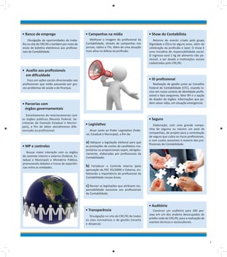 • Banco de emprego

• Campanhas na mídia

• Show do Contabilista

Divulgação de oportunidades de trabalho no site do CRC/RJ e também por meio do
envio de boletins eletrônicos aos profissionais da Contabilidade.

Melhorar a imagem do profissional da
Contabilidade, através de campanhas nos
jornais, rádios e TVs. Além de uma atuação
mais ativa na defesa da profissão.

Retorno do evento criado pelo grupo
Dignidade e Ética há alguns anos, além de
celebração da profissão e lazer. O show é
uma iniciativa de responsabilidade social.
O ingresso será 1 kg de alimento não perecível, a ser doado a instituições sociais
cadastradas pelo CRC/RJ.

• Auxílio aos profissionais
em dificuldade

• ID profissional

Foco em ações sociais direcionadas aos
profissionais que estão passando por graves problemas de saúde e de finanças.

Realização de gestão junto ao Conselho
Federal de Contabilidade (CFC), visando incluir em nossa carteira de identidade profissional o tipo sanguíneo, fator RH e a opção
de doador de órgãos. Informações que podem salvar vidas, em situação emergencial.

• Parcerias com
órgãos governamentais
Estreitamento do relacionamento com
os órgãos públicos (Receita Federal, Secretarias de Fazenda Estadual e Municipais), a fim de obter atendimento diferenciado ao profissional.

• MP e controles
Buscar maior interação com os órgãos
de controle interno e externo (Federal, Estadual e Municipal) e Ministério Público,
promovendo debates e trocas de experiências entre as entidades.

• Seguro
• Legislativo
Atuar junto ao Poder Legislativo (Federal, Estadual e Municipal), a fim de:

a) Adequar a legislação eleitoral para que

as prestações de contas de candidatos majoritários ou proporcionais sejam, obrigatoriamente, elaboradas por profissionais da
Contabilidade;

Elaboração, com uma grande companhia de seguros ou mesmo um pool de
companhias, de projeto para a contratação
de seguro que cubra os riscos profissionais,
e com custos acessíveis à maioria dos profissionais da Contabilidade.

b)

Fortalecer o Controle Interno (pela
aprovação da PEC 45/2009) e Externo, enfatizando a importância do profissional da
Contabilidade nessas áreas;

c) Revisar as legislações que atribuem responsabilidade excessiva aos profissionais
da Contabilidade.

• Transparência
Divulgação no site do CRC/RJ de todos
os atos normativos e de gestão (receita
e despesa).

• Auditório
Construir um auditório para 200 pessoas em um dos andares desocupados do
prédio-sede do CRC/RJ, para a realização de
eventos técnicos e socioculturais.

5

 