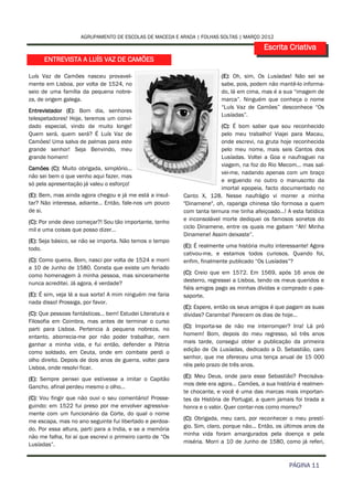AGRUPAMENTO DE ESCOLAS DE MACEDA E ARADA | FOLHAS SOLTAS | MARÇO 2012

                                                                                          Escrita Criativa
      ENTREVISTA A LUÍS VAZ DE CAMÕES

Luís Vaz de Camões nasceu provavel-                                       (E): Oh, sim, Os Lusíadas! Não sei se
mente em Lisboa, por volta de 1524, no                                    sabe, pois, podem não mantê-lo informa-
seio de uma família da pequena nobre-                                     do, lá em cima, mas é a sua “imagem de
za, de origem galega.                                                     marca”. Ninguém que conheça o nome
                                                                          “Luís Vaz de Camões” desconhece “Os
Entrevistador (E): Bom dia, senhores
                                                                          Lusíadas”.
telespetadores! Hoje, teremos um convi-
dado especial, vindo de muito longe!                                      (C): É bom saber que sou reconhecido
Quem será, quem será? É Luís Vaz de                                       pelo meu trabalho! Viajei para Macau,
Camões! Uma salva de palmas para este                                     onde escrevi, na gruta hoje reconhecida
grande senhor! Seja Benvindo, meu                                         pelo meu nome, mais seis Cantos dos
grande homem!                                                             Lusíadas. Voltei a Goa e naufraguei na
                                                                          viagem, na foz do Rio Mecom… mas sal-
Camões (C): Muito obrigada, simplório…
                                                                          vei-me, nadando apenas com um braço
não sei bem o que venho aqui fazer, mas
                                                                          e erguendo no outro o manuscrito da
só pela apresentação já valeu o esforço!
                                                                          imortal epopeia, facto documentado no
(E): Bem, mas ainda agora chegou e já me está a insul-     Canto X, 128. Nesse naufrágio vi morrer a minha
tar? Não interessa, adiante… Então, fale-nos um pouco      "Dinamene", oh, rapariga chinesa tão formosa a quem
de si.                                                     com tanta ternura me tinha afeiçoado…! A esta fatídica
(C): Por onde devo começar?! Sou tão importante, tenho     e inconsolável morte dediquei os famosos sonetos do
                                                           ciclo Dinamene, entre os quais me gabam “Ah! Minha
mil e uma coisas que posso dizer…
                                                           Dinamene! Assim deixaste”.
(E): Seja básico, se não se importa. Não temos o tempo
todo.                                                      (E): É realmente uma história muito interessante! Agora
                                                           cativou-me, e estamos todos curiosos. Quando foi,
(C): Como queira. Bom, nasci por volta de 1524 e morri     enfim, finalmente publicado “Os Lusíadas”?
a 10 de Junho de 1580. Consta que existe um feriado
como homenagem à minha pessoa, mas sinceramente            (C): Creio que em 1572. Em 1569, após 16 anos de
                                                           desterro, regressei a Lisboa, tendo os meus queridos e
nunca acreditei. Já agora, é verdade?
                                                           fiéis amigos pago as minhas dívidas e comprado o pas-
(E): É sim, veja lá a sua sorte! A mim ninguém me faria    saporte.
nada disso! Prossiga, por favor.
                                                           (E): Espere, então os seus amigos é que pagam as suas
(C): Que pessoas fantásticas… bem! Estudei Literatura e    dívidas? Caramba! Parecem os dias de hoje…
Filosofia em Coimbra, mas antes de terminar o curso
parti para Lisboa. Pertencia à pequena nobreza, no         (C): Importa-se de não me interromper? Irra! Lá pró
                                                           homem! Bom, depois do meu regresso, só três anos
entanto, aborrecia-me por não poder trabalhar, nem
ganhar a minha vida, e fui então, defender a Pátria        mais tarde, consegui obter a publicação da primeira
como soldado, em Ceuta, onde em combate perdi o            edição de Os Lusíadas, dedicado a D. Sebastião, caro
                                                           senhor, que me ofereceu uma tença anual de 15 000
olho direito. Depois de dois anos de guerra, voltei para
Lisboa, onde resolvi ficar.                                réis pelo prazo de três anos.

(E): Sempre pensei que estivesse a imitar o Capitão        (E): Meu Deus, onde para esse Sebastião? Precisáva-
                                                           mos dele era agora… Camões, a sua história é realmen-
Gancho, afinal perdeu mesmo o olho…
                                                           te chocante, e você é uma das marcas mais importan-
(C): Vou fingir que não ouvi o seu comentário! Prosse-     tes da História de Portugal, a quem jamais foi tirada a
guindo: em 1522 fui preso por me envolver agressiva-       honra e o valor. Quer contar-nos como morreu?
mente com um funcionário da Corte, do qual o nome
me escapa, mas no ano seguinte fui libertado e perdoa-     (C): Obrigada, meu caro, por reconhecer o meu prestí-
do. Por essa altura, parti para a India, e se a memória    gio. Sim, claro, porque não... Então, os últimos anos da
                                                           minha vida foram amargurados pela doença e pela
não me falha, foi aí que escrevi o primeiro canto de “Os
Lusíadas”.                                                 miséria. Morri a 10 de Junho de 1580, como já referi,



                                                                                                     PÁGINA 11
 