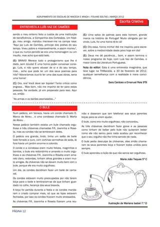 AGRUPAMENTO DE ESCOLAS DE MACEDA E ARADA | FOLHAS SOLTAS | MARÇO 2012

                                                                                            Escrita Criativa
      ENTREVISTA A LUÍS VAZ DE CAMÕES

sendo o meu enterro feito a custos de uma instituição       (E): Uma salva de palmas para este homem, grande
de beneficência, a Companhia dos Cortesãos. Um fidal-       marca na história de Portugal! Muito obrigada por ter
go, meu amigo, mandou inscrever-me na campa rasa:           vindo, Luís, foi uma honra tê-lo cá!
"Aqui jaz Luís de Camões, príncipe dos poetas do seu
                                                            (C): Ora essa, honra minha! Até me inspirou para escre-
tempo. Viveu pobre e miseravelmente, e assim morreu",
                                                            ver, sobre a mediocridade deste povo hoje em dia!
o que eu nunca percebi se era uma homenagem ou um
insulto, mas acho que está belo.                            (E): Deus me dê paciência… bom, e assim termina o
                                                            nosso programa de hoje, com Luís Vaz de Camões, o
(E): BRAVO! Merece todo o protagonismo que lhe é
                                                            maior ícone da Literatura Portuguesa.
dado, sem dúvida! É uma honra poder conversar consi-
go, Luís, e não quero abusar de si e do seu tempo,          Nota do editor: Esta é uma entrevista imaginária, que
mas… acha que pode ler um dos seus poemas para              teve lugar na TVMaceda, a 30 de fevereiro de 2012,
nós? Adoraríamos ouvi-lo ler uma das suas obras, seria      qualquer semelhança com a realidade é mera coinci-
uma honra!                                                  dência.
(C): Ora, ora! Você deve ser bipolar! Tanto critica como                          Sara Cardoso e Emanuel Reis 9ºB
engraxa… Mas bom, não me importo de ler para estas
pessoas. Na verdade, já vim preparado para isso. Aqui
vai, então:
“As armas e os barões assinalados…”


                       O BULE
Num palácio, em Veneza, havia um conde chamado D.          nião e disseram que iam telefonar aos seus parentes
Marco de Abreu , e uma condessa chamada D. Marta           loiças para os virem ajudar.
de Abreu .
                                                           O bule, como era muito orgulhoso, não concordou.
Nesse palácio também existia um bule chamado orgu-
                                                           As três chávenas decidiram fazer greve e as pessoas
lhoso e três chávenas chamadas Fifi, Joaninha e Rose-
                                                           como tinham de beber pelo bule não quiseram beber
ta, mas os condes não se lembravam deles.
                                                           como ele não serviu para nada acabou por reconhecer
O palácio era grande, lindo, tinha um salão de baile       que o seu orgulho não lhe tinha servido de nada.
todo forrado a ouro, com cortinas vermelhas de seda, lá
                                                           O bule pedia desculpa às chávenas, elas então chama-
fora havia um jardim enorme e colorido.
                                                           ram os seus parentes loiça e ficaram todos unidos para
O conde e a condessa eram muito felizes, magrinhos e       sempre.
bonitos, o bule era redondinho e amarelo e muito orgu-
                                                           O bule aprendeu a lição de que não servia ser orgulhoso.
lhoso e as chávenas Fifi, Joaninha e Roseta eram ama-
relo claro, redondas, tinham olhos grandes e eram mui-                                      Maria João Teques 5º C
to amigas. As chávenas não se davam muito bem com o
bule, porque ele era muito orgulhoso.
Um dia, os condes decidiram fazer um baile de carna-
val.
Os condes estavam muito preocupados por não terem
loiça para o baile e lembraram-se da que tinham guar-
dado no cofre, herança dos seus bisavós.
A loiça foi partida durante a festa e os condes manda-
ram o criado comprar mais, só que as lojas estavam
fechadas, por isso os condes ficaram muito stressados.
As chávenas Fifi, Joaninha e Roseta fizeram uma reu-
                                                                                  Ilustração de Mariana Isabel 7.º D

PÁGINA 12
 