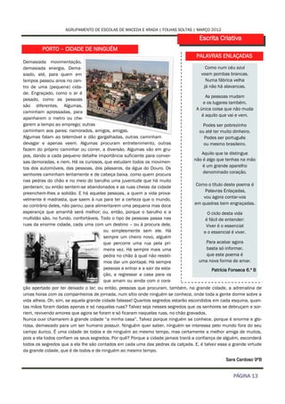 AGRUPAMENTO DE ESCOLAS DE MACEDA E ARADA | FOLHAS SOLTAS | MARÇO 2012

                                                                                    Escrita Criativa
         PORTO – CIDADE DE NINGUÉM
                                                                                  PALAVRAS ENLAÇADAS
Demasiada movimentação,
demasiada energia. Dema-                                                               Como num céu azul
siado, até, para quem em                                                             voam pombas brancas.
tempos passou anos no cen-                                                             Numa fábrica velha
tro de uma (pequena) cida-                                                            já não há alavancas.
de. Engraçado, como o ar é
                                                                                       As pessoas mudam
pesado, como as pessoas
                                                                                      e os lugares também.
são diferentes. Algumas,
                                                                                  A única coisa que não muda
caminham apressadas, para
                                                                                     é aquilo que vai e vem.
apanharem o metro ou che-
garem a tempo ao emprego; outras                                                      Podes ser pobrezinho
caminham aos pares: namorados, amigos, amigas.                                      ou até ter muito dinheiro.
Algumas falam ao telemóvel e dão gargalhadas, outras caminham                         Podes ser português
devagar e apenas veem. Algumas procuram entretenimento, outras                        ou mesmo brasileiro.
fazem do próprio caminhar ou correr, a diversão. Algumas vão em gru-
pos, dando a cada pequeno detalhe importância suficiente para conver-               Aquilo que te distingue
sas demoradas, e riem. Há os curiosos, que estudam todos os movimen-             não é algo que tenhas na mão
tos dos automóveis, das pessoas, dos pássaros, da água do Douro. Os                  é um grande aparelho
senhores caminham lentamente e de cabeça baixa, como quem procura                    denominado coração.
nas pedras do chão e no meio do barulho uma juventude que há muito
perderam; ou então sentem-se abandonados e as ruas cheias da cidade               Como o título deste poema é
                                                                                       Palavras Enlaçadas,
preenchem-lhes a solidão. E há aquelas pessoas, a quem a vida prova-
velmente é madrasta, que saem à rua para ter a certeza que o mundo,                   vou agora contar-vos
ao contrário deles, não parou; para alimentarem uma pequena mas doce              em quadras bem engraçadas.
esperança que amanhã será melhor; ou, então, porque o barulho e a                       O ciclo desta vida
multidão são, no fundo, confortáveis. Todo o tipo de pessoas passa nas                 é fácil de entender:
ruas da enorme cidade, cada uma com um destino – ou à procura dele,                    Viver é o essencial
                                        ou simplesmente sem ele. Há                   e o essencial é viver.
                                        sempre um cheiro novo, alguém
                                        que percorre uma rua pela pri-               Para acabar agora
                                        meira vez. Há sempre mais uma                 basta só informar,
                                        pedra no chão à qual não resisti-             que este poema é
                                        mos dar um pontapé. Há sempre              uma nova forma de amar.
                                        pessoas a entrar e a sair da esta-                Patrícia Fonseca 6.º B
                                        ção, a regressar a casa para os
                                        que amam ou ainda com o cora-
ção apertado por ter deixado o lar; ou então, pessoas que procuram, também, na grande cidade, a adrenalina de
umas horas com os companheiros de jornada, num sítio onde ninguém se conhece, onde toda a gente dorme sobre a
vida alheia. Oh, sim, se aquela grande cidade falasse! Quantos segredos estarão escondidos em cada esquina, quan-
tas mãos foram dadas apenas e só naquelas ruas? Talvez seja nesses segredos que os senhores se debruçam e sor-
riem, revivendo amores que agora se foram e só ficaram naquelas ruas, no chão gravados.
Nunca ouvi chamarem à grande cidade “a minha casa”. Talvez porque ninguém se conhece, porque é enorme e glo-
riosa, demasiado para um ser humano possuir. Ninguém quer saber, ninguém se interessa pelo mundo fora do seu
campo áurico. É uma cidade de todos e de ninguém ao mesmo tempo, mas certamente a melhor amiga de muitos,
pois a ela todos confiam os seus segredos. Por quê? Porque a cidade jamais trairá a confiança de alguém, esconderá
todos os segredos que a ela lhe são contados em cada uma das pedras da calçada. E, é talvez essa a grande virtude
da grande cidade, que é de todos e de ninguém ao mesmo tempo.
                                                                                                 Sara Cardoso 9ºB


                                                                                                     PÁGINA 13
 