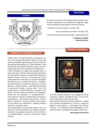 AGRUPAMENTO DE ESCOLAS DE MACEDA E ARADA | FOLHAS SOLTAS | MARÇO 2012
                                                                                                   Sociedade
                    A FAMÍLIA

                                                            Os alunos no âmbito do Ano Pastoral sobre a Família foram
                                                            levados a refletir sobe a sua importância e chegaram a algu-
                                                            mas conclusões das quais seguem três apontamentos:

                                                            “A Família é o centro do Mundo”, Rui Silva, 9ºC;

                                                                        “Ter uma Família é uma dádiva”, Rui Silva, 9º C;

                                                            “A Família é a base de toda a educação”, Tiago Fidalgo, 9ºB.
                                                                                                  A Professora de EMRC
                                                                                                      Susana Pardinhas




                                                                                         História e Património
    MUSSOLINI E O FASCISMO EM ITÁLIA

A Itália, após a 1ª Guerra Mundial, encontrava-se num
forte clima de descontentamento. Não lhe tinham sido
dados os privilégios e garantias que lhes foram prometi-
dos pela sua participação na 1ª Guerra Mundial, a crise
dos anos 30 tinha afetado fortemente o país e, por isso,
a população permanecia revoltada e manifestava-se.
O povo necessitava de alguém que pusesse ordem no
país e daí surgiu o Partido Fascista, liderado por Musso-
lini. Este partido, aos poucos, foi ganhando adeptos e a
ditadura fascista tornou-se um exemplo para outros
países (Alemanha e Portugal). Os princípios ideológicos
do fascismo eram: o antiparlamentarismo – desaprova-
ção pelo parlamento, acusado de prejudicar a união do
governo; o ultranacionalismo – que tinha como princípio
a supremacia da nação; o culto ao chefe – isto é, era
preciso adorar e idolatrar Mussolini e prestar-lhe obe-
diência (uma das frases de Mussolini era “Obedeçam,
porque têm que obedecer!”); o monopartidarismo –                O Partido Fascista efetuava a sua propaganda através
havia apenas um partido, o Partido Nacional Fascista; o         de posters, cartazes, emissões de rádio, manuais esco-
corporativismo – que anulava, basicamente, o direito à          lares, inaugurações e discursos fascistas.
greve; o militarismo – tudo era resolvido, essencialmen-        Como obras do Fascismo, podemos destacar: a criação
te, com violência e o imperialismo – realçava o objetivo        das primeiras auto-estradas na Europa, a criação de
de possuir um grande império.                                   grandes obras públicas, a valorização dos produtos
Havia organizações de apoio desse regime como, por              nacionais – aumentando as taxas alfandegárias, a cam-
exemplo, a Juventude Fascista, que integrava os jovens,         panha do trigo, a construção de barragens, pontes, etc.
mais tarde, nos quadros do governo e na vida militar; e                                       Sara Cardoso Ferreira 9º B
os “Camisas Negras”, que eram o exército do Partido
Fascista.




PÁGINA 14
 