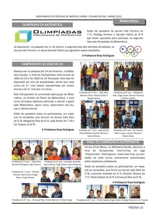 AGRUPAMENTO DE ESCOLAS DE MACEDA E ARADA | FOLHAS SOLTAS | MARÇO 2012

                                                                                                                        Matemática
            OLIMPÍADAS DA MATEMÁTICA
                                                                                     Estão de parabéns os alunos Inês Ferreira do
                                                                                     7.ºC, Rodrigo Ferreira e Daniela Felício do 8.ºA
                                                                                     que foram apurados para participar na segunda
                                                                                     fase das Olimpíadas da Matemática.
  Já disputaram, no passado dia 11 de Janeiro, a segunda fase das referidas olimpíadas, os
  alunos Inês Ferreira e a aluna Daniela Felício que aguardam pelos resultados.
                                                                                 A Professora Rosa Rodrigues


           CAMPEONATO DO JOGO DO 24

  Realizou-se no passado dia 14 de Fevereiro, na Biblio-
  teca Escolar, a final do Campeonato inter-turmas do
  JOGO do 24 e do JOGO do 24 Avançado. Esta fase foi
  disputada por ano de escolaridade, sendo que cada
  turma do 2.º ciclo esteve representada por quatro
  alunos e do 3.º ciclo por um aluno.
                                                                           Finalistas do 5º ano – João Silva,    Finalistas do 6º ano – Margarida
  Este Campeonato foi promovido pelo grupo de Mate-                         Mariana Pinto, Patrícia Costa e     Pais, Tiago Costa, Patrícia Fonseca
  mática, no âmbito do Plano da Matemática, e teve                                   Sérgio Santos.                       e Rúben Coelho.
  como principais objetivos estimular o estudo e gosto
  pela Matemática, assim como, desenvolver nos alu-
  nos o cálculo mental.
  Estão de parabéns todos os participantes, em espe-
  cial os campeões, que formam os alunos João Silva
  do 5.ºB, Margarida Pais do 6.ºA, João Amaro do 7.ºB e
  Iúri Teques do 8.ºB.
                                     A Professora Rosa Rodrigues           Finalistas do 7º ano - João Amaro,    Finalistas do 8º ano - Iúri Teques,
                                                                            Paulo Batatel, Ricardo Oliveira e     Dário Lucas, Luciano Oliveira e
                                                                                     Joana Oliveira.                        Rúben Alves.


                                                                                     FINAL DO CAMPEONATO SUPERTMATIK
                                                                                   No dia 20 de Março, na Biblioteca Escolar, decorreu a
                                                                                   final do Campeonato inter-turmas do jogo
                                                                                   ”Supertmatik”. Participaram, nesta fase final, os cam-
                                                                                   peões de cada turma, previamente selecionados
Finalistas do 5º ano – João Silva,     Finalistas do 6º ano –Leonardo Andrade,     pelos respetivos professores.
Daniela Rodrigues e Igor Oliveira.    Joana Rocha, Tiago Costa e Vera Marques.
                                                                                   Estão de parabéns todos os participantes, em espe-
                                                                                   cial os campeões, que forma os alunos João Silva do
Finalistas do 7.º ano – Ricardo
  Oliveira, João Amaro, Diogo                                                      5.ºB, Leonardo Andrade do 6.ºA, Ricardo Oliveira do
      Silva e Hugo Pereira.                                                        7.ºC, Pedro Nadais do 8.ºC e Emanuel Reis do 9.ºB.
                                                                                                                A Professora Rosa Rodrigues




Finalistas do 9.º ano – Emanuel Reis, Rúben Barreiro e Pedro Jorge.     Finalistas do 8.º ano – Pedro Nadais, Hugo Costa, Rodrigo Ferreira e Iúri Teques


                                                                                                                                  PÁGINA 15
 