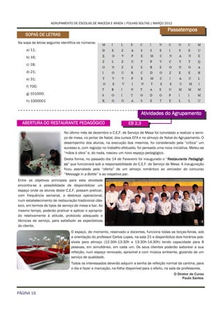 AGRUPAMENTO DE ESCOLAS DE MACEDA E ARADA | FOLHAS SOLTAS | MARÇO 2012

                                                                                              Passatempos
    SOPAS DE LETRAS
Na sopa de letras seguinte identifica os números:
     a) 11;
     b) 16;
     c) 18;
     d) 21;
     e) 31;
     f) 700;
     g) 101000;
     h) 1000001


                                                                             Atividades do Agrupamento
  ABERTURA DO RESTAURANTE PEDAGÓGICO                                 EB 2,3

                             No último mês de dezembro o C.E.F. de Serviço de Mesa foi convidado a realizar o servi-
                             ço de mesa, no jantar de Natal, dos cursos EFA e no almoço de Natal do Agrupamento. O
                             desempenho dos alunos, na execução dos mesmos, foi considerado pela “crítica” um
                             sucesso e, com regozijo no trabalho efetuado, foi pensada uma nova iniciativa. Meteu-se
                             “mãos à obra” e, do nada, nasceu um novo espaço pedagógico.
                             Desta forma, no passado dia 14 de Fevereiro foi inaugurado o “Restaurante Pedagógi-
                             co” que funcionará sob a responsabilidade do C.E.F. de Serviço de Mesa. A inauguração
                             ficou assinalada pela “oferta” de um almoço romântico ao vencedor do concurso
                             “Message in a Bottle” e ao respetivo par.
Entre os objetivos principais para esta atividade
encontra-se a possibilidade de disponibilizar um
espaço onde os alunos deste C.E.F. possam praticar,
com frequência semanal, a destreza operacional,
num estabelecimento de restauração tradicional clás-
sico, em termos de tipos de serviço de mesa e bar. Ao
mesmo tempo, poderão praticar e aplicar o apropria-
do relativamente à atitude, protocolo adequado e
técnicas de serviço, para satisfazer as expectativas
do cliente.
                                 O espaço, de momento, reservado a docentes, funciona todas as terças-feiras, sob
                                 a orientação do professor Carlos Lopes, na sala 21 e disponibiliza dois horários pos-
                                 síveis para almoço (12:30h-13:30h e 13:30h-14:30h) tendo capacidade para 8
                                 pessoas, em simultâneo, em cada um. Os seus clientes poderão saborear a sua
                                 refeição, num espaço renovado, aprazível e com música ambiente, gozando de um
                                 serviço de qualidade.
                                 Todos os interessados deverão adquirir a senha de refeição normal da cantina, para
                                 o dia e fazer a marcação, na folha disponível para o efeito, na sala de professores.
                                                                                                  O Diretor de Curso
                                                                                                       Paulo Santos



PÁGINA 16
 