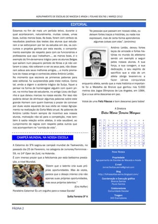 AGRUPAMENTO DE ESCOLAS DE MACEDA E ARADA | FOLHAS SOLTAS | MARÇO 2012


                                                     EDITORIAL
Estamos no fim de mais um período letivo, durante o                     “As pessoas que passam em nossas vidas, ou
qual aconteceram, naturalmente, muitas coisas, umas                      deixam fortes traços e histórias, ou nada nos
boas, outras menos boas. As boas, foram com certeza os                   expressam, mas de certa forma aprendemos
resultados positivos dos testes dos alunos que estuda-                       algumas coisas com elas”. (anónimo)
ram e se esforçaram por ter os estudos em dia, os con-
cursos e projetos ganhos por esta escola, o comporta-                                  António Leitão, deixou fortes
mento exemplar de respeito para com os funcionários e                                  laços de amizade e fortes his-
professores que aqui trabalham…, as menos boas, é o                                    tórias no mundo do atletismo
exemplo do fim-de-semana trágico para os alunos Belgas                                 sendo um exemplo a seguir
que saíram num pequeno período de férias e já não vol-                                 pelos nossos alunos. A sua
taram a casa, não voltaram a ver os seus pais, não disse-                              força, a sua coragem, a sua
ram adeus aos seus melhores amigos…, a morte prema-                                    dedicação, o seu espírito de
tura do nosso amigo e conhecido atleta António Leitão.                                 sacrifício que a vida de um
No momento que escrevia as primeiras palavras para                                     atleta obriga levaram-no a
este editorial, fui surpreendida pela triste notícia. Como                             fazer várias conquistas
tal, ainda a digerir o acidente trágico da Suíça, fiquei a     enquanto atleta, sendo que a mais histórica e importan-
pensar na forma de homenagear alguém com quem pri-             te foi a Medalha de Bronze que ganhou nos 5.000
vei, na minha fase de estudante, no antigo Liceu de Espi-      metros dos Jogos Olímpicos de Los Angeles, em 1984.
nho e que deixou marcas na nossa escola. Por isso não          Que a sua alma descanse em paz.
poderia deixar de alinhavar algumas palavras sobre este
grande Homem com quem tivemos o prazer de conviver             Votos de uma Feliz Páscoa e bom descanso para todos!
por duas vezes aquando da sua visita ao nosso Agrupa-
mento na realização do Corta Mato anual. As palavras de                                               A Diretora
António Leitão foram sempre de incentivo aos nossos                                      Brites Maria Ferreira Marques
alunos, motivação não só para a competição, mas tam-
bém à sadia relação entre atletas, à vida saudável, ao
cumprimento de regras com respeito pelos outros que
                                                                          SOLUÇÕES




nos acompanham na “corrida da vida”.


   CAMPEÃ MUNDIAL NA NOSSA ESCOLA

A Catarina do 9ºA sagrou-se campeã mundial de Taekwondo, no
passado dia 25 de Fevereiro, na categoria de Juniores/Femininos -
                                                                                                   FICHA TÉCNICA
59, no 14º Open de Zuid, na Holanda.
É com imenso prazer que a felicitamos por esta belíssima presta-                                   Propriedade
                                                                                     Agrupamento de Escolas de Maceda e Arada
ção, a nível Mundial.
                                                                                                         E-mail
                               "Dizem que o talento cria suas pró-                         Jornal.fsoltas.aema@gmail.com
                               prias oportunidades. Mas às vezes,
                                                                                                         Blog
                               parece que o desejo intenso cria não                    http://folhassoltas-aema.blogspot.com/
                               apenas suas próprias oportunidades,                        Coordenação e Execução gráfica
                                                                                                 Branca Santos
                               mas seus próprios talentos."
                                                                                                  Paulo Santos
                                                        (Eric Hoffer)
                                                                                                  Colaboradores
Parabéns Catarina! És um orgulho para a nossa Escola!                                           Comunidade Escolar
                                                                                                     Tiragem
                                                  Sofia Ferreira 9º A
                                                                                                  300 Exemplares



PÁGINA 2
 