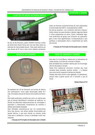 AGRUPAMENTO DE ESCOLAS DE MACEDA E ARADA | FOLHAS SOLTAS | MARÇO 2012

                                                                                            Ambiente e Saúde
       O CENTRO DE SAÚDE NA NOSSA ESCOLA                            R»
                                                                   O
                                                              E AM
                                                         ED
                                                    M ORR
                                               SE
                                          ÉM
                                       AMB
                           SÃ   O «T                           sobre os diversos comportamentos de risco associados
                       SES                                     à transmissão das DST’s, nomeadamente a SIDA.
                                                               Os alunos puderam, num ambiente informal e descon-
                                                               traído colocar as suas dúvidas e debater algumas ideias
                                                               e mitos subjacentes ao tema. Foram realizadas algu-
                                                               mas dinâmicas de grupo que tornaram as aprendiza-
                                                               gens muito mais significativas e enriquecedoras o que
                                                               justificou a participação ativa e empenhada por parte
No dia 16 de Fevereiro, pelas 14h30m tivemos a visita          dos alunos.
da Enfermeira Paula Viana que nos veio falar sobre as
doenças de transmissão sexual . Esta ação destinou-se                  A Equipa da Promoção da Educação para a Saúde
aos alunos do 9º ano e teve como objetivo esclarecer


           VIOLÊNCIA NO NAMORO                                          FEIRA DE MINERAIS E FÓSSEIS

                                                               Nos dias 5 e 6 de Março, realizou-se no polivalente da
                                                               nossa escola, uma feira de minerais e fósseis.
                                                               Esta atividade ficou também aberta para os encarrega-
                                                               dos de educação e os pais.
                                                               Nesta feira podiam-se encontrar minerais dos mais
                                                               variados tipos ametista, quartzo, âmbar, …) e fósseis
                                                               tais como os de mosquito e dentes de tubarão.
                                                               Nesses dois dias houve muita agitação, no polivalente,
                                                               porque toda a gente queria ver e comprar o que lá
                                                               havia.

                                                                                                   Rafael Ribeiro 6º B



No passado dia 14 de Fevereiro, as turmas do sétimo
ano participaram numa ação dinamizada pelas Dr.ª
Lília, Animadora Social do Centro Comunitário de Esmo-
riz.
Esta ação pretendeu constituir-se como um alerta para
que os alunos identifiquem contextos de violência, no
âmbito de diferentes relacionamentos de intimidade e
aprendam a desenvolver mecanismos de controlo e
defesa para essas situações.
Esta atividade caracterizou-se por um envolvimento
ativo dos alunos, nas várias tarefas dinamizadas por
aquela técnica, o que sem dúvida os motivou ainda
mais para o problema e tornou a atividade muito inte-
ressante.
        A Equipa da Promoção da Educação para a Saúde


                                                                                                        PÁGINA 3
 