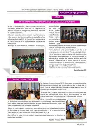AGRUPAMENTO DE ESCOLAS DE MACEDA E ARADA | FOLHAS SOLTAS | MARÇO 2012

                                                                           Atividades do Agrupamento
                                                                    EB 2,3

                ENTREGA DOS PRÉMIOS DOS QUADROS DE EXCELÊNCIA E DE VALOR

No dia 13 de janeiro foi o dia em que eu concretizei o     apresentações
meu sonho. Nesse dia, a partir das 21h, no Auditório de    por parte de
Maceda decorreu a entrega dos prémios de “Quadros          alunos, profes-
de Excelência e Valor”.                                    sores e orques-
Estiveram presentes várias pessoas importantes como        tra de Maceda.
o Comandante dos Bombeiros Voluntários de Esmoriz, o       Todos     estive-
Subcomandante da GNR de Esmoriz, um representante          ram muito bem,
da Porto-Editora e vários professores da minha escola,     destaco a apre-
entre outros.                                              sentação     dos
Ao longo da noite foram-se sucedendo as atuações/          professores (diretores de turma), que nos presentearam
                                                           com um número musical, muito divertido.
                                                           Houve, também, uma apresentação de um Rap e de
                                                           uma dança por uma turma do 9º ano, a exibição de um
                                                           “filme” sobre uma viagem, alusiva aos descobrimentos
                                                           portugueses. Intercalada com os números musicais foi
                                                           decorrendo a entrega dos prémios alusivos aos Qua-
                                                           dros de Excelência que se iniciou com os do 5.º ano,
                                                           sucessivamente até ao 9.º ano, tendo culminado com a
                                                           entrega dos prémios do Quadro de Valor.
                                                           Esta foi uma das melhores festas que já assisti.
                                                                                               Bruno Mendes 6ºB




    CONCURSO DE SOLETRAÇÃO
                                                No dia treze de dezembro de 2011, decorreu o concurso de soletra-
                                                ção de Língua Portuguesa, que juntou crianças dos 10 anos aos 12
                                                anos. Tudo se passou na nossa biblioteca, onde desde o início se
                                                notava que o nervosismo andava no ar.
                                                À medida que a prova ia decorrendo, como em todos os concursos,
                                                muitos dos participantes foram sendo desqualificados, ou seja,
                                                quando soletravam uma palavra mal, o jogo para eles acabava.
                                                Como é normal, o número de pessoas
foi diminuindo, diminuindo até que só restavam cinco pessoas, mas como só havia
lugar/prémio para três dos concorrentes, a única solução foi continuar a jogar e ver
quem ficava entre os três primeiros candidatos.
Depois de muito jogarem conseguiram assim apurar-se os campeões daquele concur-
so. Entre eles no primeiro lugar ficou a Mariana Pinto do 5.º B, no segundo ficou a
Joana Rocha do 6ºB e em terceiro ficou o Marco Silva do 6.º A.
Mas no final de tudo, o mérito vai para todos os que participaram e se divertiram a
soletrar e a aprender.
                                                            Patrícia Fonseca 6.º B


                                                                                                   PÁGINA 5
 