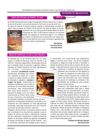 AGRUPAMENTO DE ESCOLAS DE MACEDA E ARADA | FOLHAS SOLTAS | MARÇO 2012

                                                                            Atividades do Agrupamento
     VISITA DE ESTUDO AO PORTO - 9º ANO                             EB 2,3

No âmbito das disciplinas de Língua Portuguesa e História realizou-se, no passa-
do dia 31 de janeiro, uma visita de estudo ao Porto com os alunos do 9.º ano.
Da parte da manhã, os alunos puderam assistir à representação da peça de
teatro “Auto da Barca do Inferno” de Gil Vicente. Da parte de tarde, os alunos
                      usufruíram de uma visita guiada ao Museu Militar do Porto,
                      inaugurado em 1977, onde puderam observar um conjunto
                      valioso de coleções de armamento ligeiro e de artilharia,
                      que cobrem um período entre o século XIV e os nossos dias.
                      Toda a visita decorreu com muita animação e agradável con-
                      vívio entre todos os participantes.
                                                                  Alda Batista
                                                              Ana Rosa Duarte
                                                              Fernando Neves



 BAILE DE CARNAVAL NA EB 2,3 DE MACEDA
No passado dia 17 de Fevereiro decorreu, na nossa           a comunidade, num envolvimento que proporcionou
escola, um Baile de Carnaval, entre as 12h15m e as          alegria e convívio entre todos. Os alunos revelaram
13h15m. Enquanto organizador e dinamizador procurei         entusiasmo e alegria ao longo de toda a atividade e,
que a atividade fosse de encontro a algumas metas e         apesar da presença das turmas na mesma não ser obri-
objetivos do Projeto Educativo do nosso Agrupamento         gatória, todas participaram, pelo menos numa parte da
de Escolas, nomeadamen-                                         festa, notando-se a ausência de algumas turmas,
te: promover competências sociais                                      sobretudo nos momentos em que estavam a
(dinamizando atividades que promo-                                     ter aulas de disciplinas às quais serão sub-
vam condutas de saber ser e estar                                      metidos a exame nacional e/ou a teste inter-
e criando no espaço escolar um clima                                   médio. Isto demonstra que houve interesse
de liberdade e respeito) e valorizar a                                 dos alunos em participar na atividade e dis-
imagem da Escola (melhorando as                                        ponibilidade dos professores para acompa-
relações interpessoais, entre todos os                                 nharem os seus alunos.
elementos da comunidade educativa,                                     Finalmente, não posso deixar de realçar o
tornando-as mais enriquecedoras).                                      papel das Professoras Carla Leite e Isabel
Além disso tentei fomentar a com-                                      Moringa que me acompanharam na dinami-
preensão do festejo como um evento                                     zação desta atividade, permitindo desta for-
cultural tendo na minha mente a ideia                                  ma que fosse possível termos "brincado" um
de que o Carnaval é uma festividade                                    bocadinho ao Carnaval na nossa escola, tam-
com grandes tradições no Concelho de Ovar (ao qual                     bém neste ano de 2012. Espero, agora, que a
pertencem as freguesias de Maceda e de Arada) e, nor-       alegria de todos estes alunos permaneça durante o
malmente, tem sido festejado no nosso Agrupamento           restante ano letivo, não apenas nas muitas atividades
de Escolas, razão pela qual entendi que não o podería-      que ainda vão ser realizadas (Desporto Escolar, Feira
mos deixar de assinalar, também, neste ano.                 de Minerais, Visitas de Estudo, Atividades na Biblioteca
Chegada a altura de fazer um pequeno balanço, penso         Escolar, etc.), mas também nas aulas das diferentes
que a atividade foi de encontro aos objetivos a que se      disciplinas, pois só essa alegria poderá dar a energia e
propôs. Os alunos que assim o pretenderam fantasia-         o alento que ajude todos esses alunos a conseguirem
ram-se e dançaram, realçando-se o papel do Clube de         chegar ao final do ano com o sucesso escolar que dese-
Música na animação, através de algumas coreografias         jam. Cumprimentos para todos.
de dança e da escolha de alguns temas musicais. Hou-                                  Professor de Ciências Naturais
ve momentos marcantes de interação entre a escola e                                                 José Carlos Silva


PÁGINA 6
 