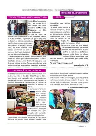 AGRUPAMENTO DE ESCOLAS DE MACEDA E ARADA | FOLHAS SOLTAS | MARÇO 2012

                                                                           Atividades do Agrupamento
 VISITA DE ESTUDO AO MUSEU DA CHAPELARIA                           EB 2,3

                               No dia 28 de fevereiro de
                               2012, as turmas de 6º       necessárias para fabricar
                               ano fizeram uma visita      os chapéus.
                               de estudo ao Museu da       Lá dentro vimos muitas e
                               Chapelaria, em São          variadas máquinas, todas
                               João da Madeira.            elas necessárias para fazer
                               No dia da visita, de        um único chapéu. Nós não
manhã, todos os alunos de 6º ano, chegaram à esco-         imaginávamos que o pro-
la muito animados, esperaram um pouco enquanto             cesso de fabrico de um
se faziam os últimos preparativos,                                       chapéu fos-
e ao fim de pouco tempo entraram                                          se tão complicado e difícil.
no autocarro. A viagem, embora                                             De seguida fomos ver uma exposi-
curta, foi muito divertida, com                                            ção temporária de olaria que estava,
todos a conviverem uns com os                                               também, nas instalações do museu.
outros, a tirar fotos, tantas coi-                                           No final da visita fomos à oficina de
sas que é impossível explicar.                                               chapéus onde todos os alunos
Quando chegámos ao museu, fomos lanchar, mas                                 puderam fazer o seu próprio cha-
ainda deu tempo para alguma brincadeira. Estáva-           péu em miniatura, que levaram para casa, como
mos todos ansiosos, mas finalmente estava na hora          recordação.
de entrar e iniciar a visita. Fomos recebidos por uma      Foi uma viagem inesquecível!
senhora que nos acompanhou e explicou as etapas                                                Joana Rocha 6.º B


     COMEMORAÇÃO DO DIA DA ÁRVORE
No âmbito das comemorações do dia mundial da árvo-         como objetivo proporcionar uma visão diferente sobre a
re, decorreu entre os dias 20 e 23 de Março, na Biblio-    utilidade das plantas pelo Homem.
teca Escolar, uma exposição sobre a utilização das         Ainda inserida nestas comemorações, os alunos do 6.ºB
plantas pelo Homem, nomeadamente as Plantas e o            e a Professora Isabel Almeida, no dia 21 de Março – dia
Vestuário, as Plantas e a Alimentação, as Plantas e a      mundial da árvore, plantaram na nossa escola um aze-
                             Medicina e a Plantas e a      vinho oferecido pela Câmara Municipal de Ovar.
                             Música.                                                 A Professora Rosa Rodrigues
                             Os alunos do 6.º ano visi-
                                         taram a biblio-
                                         teca escolar,
                                         com o respeti-
                                         vo professor
                                         de Ciências da
                                         Natureza,
                                         onde tiveram a
                                         oportunidade
                            de ver, não só a exposição,
                            mas também uma apre-
                            sentação sobre curiosida-
                            des relativas às plantas.
Esta atividade foi promovida pelo grupo de Ciências da
Natureza, em parceria com a Biblioteca Escolar e teve



                                                                                                    PÁGINA 7
 