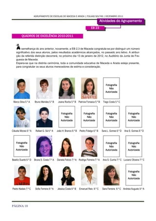 AGRUPAMENTO DE ESCOLAS DE MACEDA E ARADA | FOLHAS SOLTAS | DEZEMBRO 2011

                                                                                            Atividades do Agrupamento
                                                                                  EB 23

          QUADROS DE EXCELÊNCIA 2010-2011



    À    semelhança do ano anterior, novamente, a EB 2,3 de Maceda congratula-se por distinguir um número
    significativo dos seus alunos, pelos resultados académicos alcançados, no passado ano letivo. A atribui-
    ção da referida distinção decorrerá, no próximo dia 13 de janeiro de 2012, no Auditório da Junta de Fre-
    guesia de Maceda.
    Espera-se que na distinta cerimónia, toda a comunidade educativa de Maceda e Arada esteja presente,
    para congratular os seus alunos merecedores de estima e consideração.




                                                                                                 Fotografia
                                                                                                    Não
                                                                                                 Autorizada


 Marco Silva 5.º A     Bruno Mendes 5.º B       Joana Rocha 5.º B Patrícia Fonseca 5.º B       Tiago Costa 5.º C



                                                   Fotografia             Fotografia             Fotografia            Fotografia
                                                      Não                    Não                    Não                   Não
                                                   Autorizada             Autorizada             Autorizada            Autorizada



Cláudia Morais 6.º A    Rafael G. Sá 6.º A     João H. Branco 6.º B   Pedro Fidalgo 6.º B     Sara L. Gomes 6.º D   Ana S. Gomes 6.º D



    Fotografia                                                                                   Fotografia            Fotografia
       Não                                                                                          Não                   Não
    Autorizada                                                                                   Autorizada            Autorizada


Beatriz Duarte 6.º D   Bruna S. Costa 7.º A    Daniela Felício 7.º A Rodrigo Ferreira 7.º A    Ana S. Cunha 7.º C Luciano Oliveira 7.º C



                                                                                                                       Fotografia
                                                                                                                          Não
                                                                                                                       Autorizada



Pedro Nadais 7.º C      Sofia Ferreira 8.º A   Jéssica Costa 8.º B    Emanuel Reis 8.º C      Sara Ferreira 8.º C Andreia Augusto 9.º A




PÁGINA 10
 