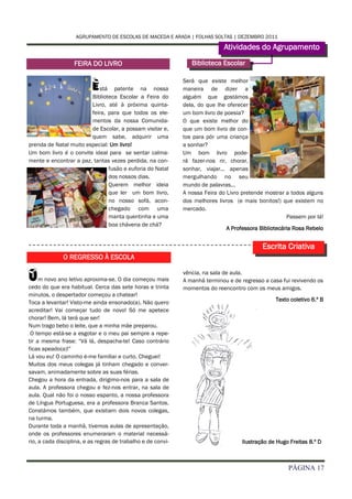AGRUPAMENTO DE ESCOLAS DE MACEDA E ARADA | FOLHAS SOLTAS | DEZEMBRO 2011

                                                                             Atividades do Agrupamento
                   FEIRA DO LIVRO                                Biblioteca Escolar


                          Está patente na nossa
                        Biblioteca Escolar a Feira do
                                                              Será que existe melhor
                                                              maneira de dizer a
                                                              alguém que gostámos
                        Livro, até à próxima quinta-          dela, do que lhe oferecer
                        feira, para que todos os ele-         um bom livro de poesia?
                        mentos da nossa Comunida-             O que existe melhor do
                        de Escolar, a possam visitar e,       que um bom livro de con-
                        quem sabe, adquirir uma               tos para pôr uma criança
prenda de Natal muito especial: Um livro!                     a sonhar?
Um bom livro é o convite ideal para se sentar calma-          Um bom livro pode-
mente e encontrar a paz, tantas vezes perdida, na con-        rá fazer-nos rir, chorar,
                               fusão e euforia do Natal       sonhar, viajar... apenas
                               dos nossos dias.               mergulhando no seu
                               Querem melhor ideia            mundo de palavras...
                               que ler um bom livro,          A nossa Feira do Livro pretende mostrar a todos alguns
                               no nosso sofá, acon-           dos melhores livros (e mais bonitos!) que existem no
                               chegado com uma                mercado.
                               manta quentinha e uma                                                  Passem por lá!
                               boa chávena de chá?
                                                                              A Professora Bibliotecária Rosa Rebelo


                                                                                            Escrita Criativa
              O REGRESSO À ESCOLA


U    m novo ano letivo aproxima-se. O dia começou mais
cedo do que era habitual. Cerca das sete horas e trinta
                                                              vência, na sala de aula.
                                                              A manhã terminou e de regresso a casa fui revivendo os
                                                              momentos do reencontro com os meus amigos.
minutos, o despertador começou a chatear!
                                                                                                 Texto coletivo 6.º B
Toca a levantar! Visto-me ainda ensonado(a). Não quero
acreditar! Vai começar tudo de novo! Só me apetece
chorar! Bem, lá terá que ser!
Num trago bebo o leite, que a minha mãe preparou.
 O tempo está-se a esgotar e o meu pai sempre a repe-
tir a mesma frase: “Vá lá, despacha-te! Caso contrário
ficas apeado(a)!”
Lá vou eu! O caminho é-me familiar e curto. Cheguei!
Muitos dos meus colegas já tinham chegado e conver-
savam, animadamente sobre as suas férias.
Chegou a hora da entrada, dirigimo-nos para a sala de
aula. A professora chegou e fez-nos entrar, na sala de
aula. Qual não foi o nosso espanto, a nossa professora
de Língua Portuguesa, era a professora Branca Santos.
Constámos também, que existiam dois novos colegas,
na turma.
Durante toda a manhã, tivemos aulas de apresentação,
onde os professores enumeraram o material necessá-
rio, a cada disciplina, e as regras de trabalho e de convi-                         Ilustração de Hugo Freitas 8.º D



                                                                                                      PÁGINA 17
 