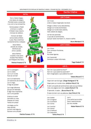 AGRUPAMENTO DE ESCOLAS DE MACEDA E ARADA | FOLHAS SOLTAS | DEZEMBRO 2011

                                                                                      Escrita Criativa
                         NATAL

    Com o Natal chegou                                                        LER É VOAR...
   uma época de alegria.
                                                          Ler é voar,
Prendas luzes e presentes
                                                          onde a nossa imaginação nos levar.
e eu com a tua companhia.
                                                          Chegar a sítios nunca descobertos.
   Vamos passar o Natal
                                                          Chegar ao mundo da fantasia.
    a brincar e a saltar.
                                                          Chegar ao mundo todo coberto,
   O Natal é isso mesmo
                                                          todo coberto de alegria.
   é tempo de celebrar.
                                                          Ler faz-nos aprender,
     A árvore de Natal
                                                          o que são os sentimentos,
   vamos todos enfeitar.
                                                          que por vezes nos fazem rir, chorar e sofrer.
  Luzes, fitas e bolinhas
constantemente a rodopiar.                                                                     Bruno Mendes 6.º B

       Jesus falava                                                           LER É VIVER...
    através da oração,
       distribuía paz                                     Ler é Viver
      amor e paixão.                                      Sem conhecer fronteiras.
                                                          É amar
       Jesus libertou                                     As coisas ligeiras.
   e ajudou o seu povo.
   A todos Feliz Natal e                                  Ler é aprender
  um Próspero Ano Novo.                                   Conhecer e estar informado.

      Patrícia Fonseca 6.º B                                                                    Tiago Costa 6.º C

                            LER                                                   LER É...
Ler é a paisagem                                          Sem ler o que podemos fazer?
Ler é o ideal,                                            Sem ler o que podemos aprender?
Ler é um mundo                                            Sem imaginação o que poderemos ser?
Fora do normal!
                                                                                               Tatiana Moura 6.º C
Ler é um batimento
Um batimento de emoção,                                   Viajar sem sair do lugar. (Diogo Rodrigues 6.º B)
Ler é o fogo,                                             Viajar para um mundo novo. (António Pinto 6.º B)
O fogo da paixão!
                                                          É abrir uma porta de sentimentos cada vez que folhea-
Ler é algo diferente                                      mos uma página dum livro. (Joana Rocha 6.º B)
do que ver televisão,
                                                          É Aprender, é saber… (Bruna Silva 6.º B)
É algo mais importante
Ler é uma paixão!                                         É estar de bem com as palavras. (Ivan Pinho 6.º B)

A leitura é verde
                                                          Ler é saber                     Ler é
Vermelha ou rosa.
                                                          Ler é imaginar                  Uma porta que se abre
Poesias em verso
                                                          Ler é conhecer                  Para o desconhecido
Textos em prosa!
                                                          Ler é amar.                     Do meu mundo
Já chegou ao fim
                                                          Ler é sonhar                         Rafael Ribeiro 6.º B
esta opinião,
                                                          Ler é sentir
se tens mais alguma
                                                          Ler é melhorar
Escreve uma canção!
                                                          Ler é descobrir
                    Patrícia Fonseca 6.º B                        Telma Pinto 6.º B


PÁGINA 18
 
