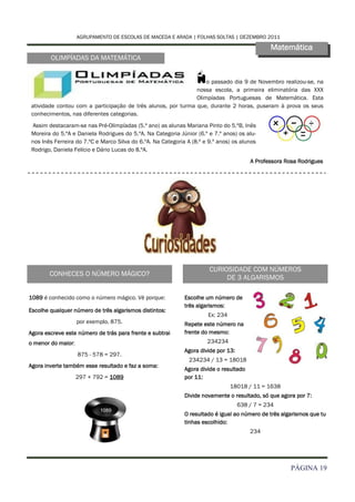 AGRUPAMENTO DE ESCOLAS DE MACEDA E ARADA | FOLHAS SOLTAS | DEZEMBRO 2011

                                                                                                Matemática
        OLIMPÍADAS DA MATEMÁTICA


                                                                   N
                                                                   o passado dia 9 de Novembro realizou-se, na
                                                               nossa escola, a primeira eliminatória das XXX
                                                               Olimpíadas Portuguesas de Matemática. Esta
 atividade contou com a participação de três alunos, por turma que, durante 2 horas, puseram à prova os seus
 conhecimentos, nas diferentes categorias.
 Assim destacaram-se nas Pré-Olimpíadas (5.º ano) as alunas Mariana Pinto do 5.ºB, Inês
 Moreira do 5.ºA e Daniela Rodrigues do 5.ºA. Na Categoria Júnior (6.º e 7.º anos) os alu-
 nos Inês Ferreira do 7.ºC e Marco Silva do 6.ºA. Na Categoria A (8.º e 9.º anos) os alunos
 Rodrigo, Daniela Felício e Dário Lucas do 8.ºA.
                                                                                         A Professora Rosa Rodrigues




                                                                        CURIOSIDADE COM NÚMEROS
        CONHECES O NÚMERO MÁGICO?
                                                                             DE 3 ALGARISMOS

1089 é conhecido como o número mágico. Vê porque:             Escolhe um número de
                                                              três algarismos:
Escolhe qualquer número de três algarismos distintos:
                                                                       Ex: 234
                    por exemplo, 875.                         Repete este número na
Agora escreve este número de trás para frente e subtrai       frente do mesmo:
o menor do maior:                                                      234234
                                                              Agora divide por 13:
                    875 - 578 = 297.
                                                                234234 / 13 = 18018
Agora inverte também esse resultado e faz a soma:
                                                              Agora divide o resultado
                    297 + 792 = 1089                          por 11:
                                                                                 18018 / 11 = 1638
                                                              Divide novamente o resultado, só que agora por 7:
                                                                                     638 / 7 = 234
                                                              O resultado é igual ao número de três algarismos que tu
                                                              tinhas escolhido:
                                                                                         234




                                                                                                        PÁGINA 19
 