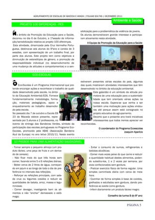 AGRUPAMENTO DE ESCOLAS DE MACEDA E ARADA | FOLHAS SOLTAS | DEZEMBRO 2011
                                                                                       Ambiente e Saúde
      PROJETO 100 DIFERENÇAS - PES


N   o âmbito da Promoção da Educação para a Saúde,
decorreu no dia 6 de Outubro, a 1ªsessão de informa-
                                                          sibilização para a problemática da violência de jovens.
                                                          Os alunos demonstraram grande interesse e participa-
                                                          ram ativamente nesta atividade.
ção/sensibilização relativa ao projeto 100 diferenças.         A Equipa da Promoção da Educação para a Saúde
 Esta atividade, dinamizada pela Cruz Vermelha Portu-
guesa, destina-se aos alunos do 9ºano e consta de 3
sessões, com apresentação de um trabalho final, por
parte dos alunos. Este projeto tem como objetivos a
diminuição de estereótipos de género, a promoção da
responsabilidade individual (no desenvolvimento de
uma mudança de atitudes e comportamentos) e a sen-


                  ECO-ESCOLAS


O    Eco-Escolas é um Programa Internacional que pre-
tende encorajar ações e reconhecer o trabalho de quali-
                                                          estiveram presentes várias escolas do país, algumas
                                                          das quais mostraram atividades interessantes que têm
                                                          desenvolvido no âmbito da educação ambiental.
dade desenvolvido pela escola, no âmbi-                              Este galardão é um símbolo da atitude pro-
to da Educação Ambiental/EDS. Fornece                                motora de uma educação para a sustentabi-
fundamentalmente metodologia, forma-                                 lidade que tem orientado várias ações na
ção, materiais pedagógicos, apoio e                                  nossa escola. Espera-se que venha a ser
enquadramento ao trabalho desenvolvi-                                também uma motivação para ações vindou-
do pela escola.                                                      ras até porque assim está consignado no
No passado dia 7 de outubro a Escola EB                              projeto educativo do agrupamento.
23 de Maceda esteve presente, repre-                                 Decerto que o presente ano trará iniciativas
sentada por 5 alunos e 2 professores, no                             interessantes que todos iremos apreciar ver
evento de entrega das Bandeiras Verdes, símbolo da        reconhecidas.
participação das escolas portuguesas no Programa Eco-                     O coordenador do Programa Ecoescolas
Escolas, promovido pela ABAE (Associação Bandeira                                              Joaquim Aparício
Azul da Europa) no ano letivo 2010/11. Neste evento

 10 PASSOS PARA UMA ALIMENTAÇÃO SAUDADÁVEL
- Tomar sempre o pequeno almoço (um pro-                         - Evitar o consumo de sumos, refrigerantes e
duto lácteo, uma peça de fruta e um deriva-                      bebidas alcoólicas;
do de cereais);                                                  - Comer mais vezes peixe do que carne e reduzir
- Não ficar mais do que três horas sem                           a quantidade habitual destes alimentos, poden-
comer, fazendo entre 5 e 6 refeições diárias;                    do substitui-los, 1 a 2 vezes por semana, por
- Beber cerca de 2 litros de água, começan-                      ovos confecionados sem gordura.
do em jejum e ao longo de todo o dia de pre-                     - Praticar exercício físico de forma regular. Uma
ferência no intervalo das refeições;                             simples caminhada diária com cerca de meia
- Reforçar as refeições principais, com sala-                    hora.
da crua ou legumes cosidos e reduzir as                          - Cozinhar de forma simples à base de cozidos,
quantidades de batata, arroz, massa e legu-                      grelhados e estufados sem gordura, dando pre-
minosas;                                                         ferência ao azeite como gordura.
- Comer devagar, mastigando bem os ali-                          - Inferir diariamente um produto lácteo magro.
mentos e não “encher” demasiado o estô-
mago;                                                                             Conselho da turma B do 8º ano


                                                                                                   PÁGINA 5
 
