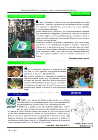 AGRUPAMENTO DE ESCOLAS DE MACEDA E ARADA | FOLHAS SOLTAS | DEZEMBRO 2011

                                                                                           Ambiente e Saúde
   HASTEAR DA BANDEIRA ECO-ESCOLAS


                                       N   o dia 23 de Novembro comemorou-se o dia da conservação das Flores-
                                       tas Naturais - Autóctones. As espécies autóctones (dizem respeito aos seres
                                       vivos originários do próprio território onde habitam) são as mais adaptadas
                                       ao clima e solos do nosso país.
                                       A nossa escola decidiu comemorar o dia da Floresta Autóctone realizando
                                       duas atividades que abrangessem a comunidade, foram elas o hastear da
                                       bandeira do Programa internacional Eco-escolas e a plantação, no jardim da
                                       escola, de espécies autóctones, oferecidas pelo Departamento do Ambiente
                                       da Câmara Municipal de Ovar.
                                       O hastear da bandeira Eco-escolas foi acompanhado, pelo entoar de can-
                                       ções alusivas ao tema da Natureza, pelo Clube de Música da nossa escola.
                                       Posteriormente os alunos da turma A, do 6º ano acompanhados pelo respeti-
                                       vo Diretor de Turma, professor coordenador do Programa Eco-escolas, plan-
                                       taram, no jardim da nossa Escola, com auxílio da Assistente Operacional,
                                       Rosa Reis, 3 espécies autóctones a saber: um Loendro, uma lavandula e um
                                       Ruscus.
                                                                                        O Professor Joaquim Aparício

               FEIRA DO OUTONO


                       N   o dia 11 de Novembro realizou-se na nossa escola, mais
                       uma feira de Outono, organizada pelos grupos disciplinares
                       de Ciências da Natureza e Ciências Naturais.
                       Esta iniciativa contou com a colaboração entusiástica de
                       toda a comunidade escolar, tanto na angariação, como na
                       aquisição dos produtos. Nesta feira podiam encontrar-se
                       variados produtos hortícolas, frutos, mel, ovos e compotas.
                       A atividade permitiu, para além do convívio entre a comuni-
                       dade educativa, divulgar os produtos da terra, típicos desta
                       região.

                                                                                           Sociedade
        A UNICEF

             A     UNICEF é uma agência das Nações Unidas, que tem como objetivo
              promover a defesa dos direitos das crianças, ajudar a dar resposta às suas
              necessidades básicas e contribuir para o seu pleno desenvolvimento.
              A UNICEF rege-se pela Convenção sobre os Direitos da Criança, e trabalha
              para que esses direitos se convertam em princípios éticos permanentes e
em códigos de conduta internacionais para as crianças. É a única organização mundial
que se dedica especificamente às crianças. Em termos genéricos, trabalha com os
governos nacionais e organizações locais em programas de desenvolvimento a longo
prazo nos setores da saúde, educação, nutrição, água e saneamento e também, em
situações de emergência para defender as crianças vítimas de guerras e outras catás-
trofes. Atualmente, trabalha em 158 países de todo o mundo.
                                                                                              Ilustração de Ana Cunha e
                                                      Joana Silva e João Resende 6.º A                 Cátia Gomes 8.º C

PÁGINA 6
 