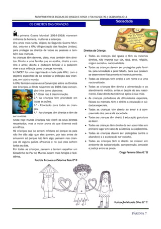 AGRUPAMENTO DE ESCOLAS DE MACEDA E ARADA | FOLHAS SOLTAS | DEZEMBRO 2011
                                                                                        Sociedade
              OS DIREITOS DAS CRIANÇAS


N   a primeira Guerra Mundial (1914-1918) morreram
milhares de homens, mulheres e crianças.
Uns anos mais tarde, depois da Segunda Guerra Mun-
dial, criou-se a ONU (Organização das Nações Unidas),
para proteger os direitos de todas as pessoas e tam-         Direitos da Criança:
bém das crianças.
                                                               Todas as crianças são iguais e têm os mesmos
As crianças têm deveres, claro, mas também têm direi-
                                                                direitos, não importa sua cor, raça, sexo, religião,
tos. Direito a uma família que as acolha, direito a cari-
                                                                origem social ou nacionalidade.
nho e amor, direito a poderem brincar e a poderem
viver a sua infância como crianças normais.                    Todas as crianças devem ser protegidas pela famí-
A UNICEF foi uma organização criada pela ONU, com o             lia, pela sociedade e pelo Estado, para que possam
objetivo especifico de se dedicar à proteção das crian-         se desenvolver fisicamente e intelectualmente.
ças, em todo o mundo.                                          Todas as crianças têm direito a um nome e a uma
A ONU também escreveu a Convenção sobre os Direitos             nacionalidade.
das Crianças, a 20 de novembro de 1989. Esta conven-           Todas as crianças têm direito a alimentação e ao
                   ção tinha como objetivos:                    atendimento médico, antes e depois do seu nasci-
                   1.º- Dizer não à discriminação.              mento. Esse direito também se aplica à sua mãe.
                   2.º- As crianças têm prioridade em          As crianças portadoras de dificuldades especiais,
                   todas as ações.                              físicas ou mentais, têm o direito a educação e cui-
                   3.º - Educação para todas as crian-          dados especiais.
                   ças.                                        Todas as crianças têm direito ao amor e à com-
                   4.º - As crianças têm direitos e têm de      preensão dos pais e da sociedade.
ser ouvidas.                                                   Todas as crianças têm direito à educação gratuita e
Ainda hoje muitas crianças não veem os seus direitos            ao lazer.
respeitados, mas a maior prova do que dizemos está
                                                               Todas as crianças têm direito de ser socorridas em
em África.
                                                                primeiro lugar em caso de acidentes ou catástrofes.
Há crianças que se acham infelizes só porque os pais
                                                               Todas as crianças devem ser protegidas contra o
não lhe dão algo que eles querem, por isso antes de
                                                                abandono e a exploração no trabalho.
amuarem só porque não têm algo, pensem nas crian-
ças de alguns países africanos e no que elas sofrem            Todas as crianças têm o direito de crescer em
todos os dias.                                                  ambiente de solidariedade, compreensão, amizade
Por todas as crianças, pensem e tentem espalhar um              e justiça entre os povos.
bocadinho de Paz no Mundo, sejam mais Amigos e Soli-                                       Diogo Ferreira Silva 6.º B
dários.
                    Patrícia Fonseca e Catarina Reis 6º B




                                                                                       Ilustração Micaela Silva 8.º C



                                                                                                      PÁGINA 7
 