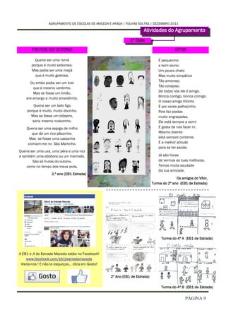 AGRUPAMENTO DE ESCOLAS DE MACEDA E ARADA | FOLHAS SOLTAS | DEZEMBRO 2011

                                                                      Atividades do Agrupamento
                                                              1º Ciclo

       FRUTOS DO OUTONO                                                                    VÍTOR

         Queria ser uma romã                                                     É pequenino
       porque é muito saborosa.                                                  e bom aluno.
       Mas podia ser uma maçã                                                    Um pouco chato
         que é muito gostosa.                                                    Mas muito simpático
                                                                                 Tão amoroso.
      Ou então podia ser um kiwi
                                                                                 Tão corajoso.
        que é mesmo verdinho.
                                                                                 De todos nós ele é amigo.
        Mas se fosse um limão,
                                                                                 Brinca contigo, brinca comigo.
    era amargo e muito amarelinho.
                                                                                 O nosso amigo Vitinho
        Queria ser um belo figo                                                  É por vezes palhacinho.
    porque é muito, muito docinho.                                               Pois faz piadas
      Mas se fosse um dióspiro,                                                  muito engraçadas.
       seria mesmo molezinho.                                                    Ele está sempre a sorrir
    Queria ser uma espiga de milho                                               E gosta de nos fazer rir.
       que dá um rico pãozinho.                                                  Mesmo doente
      Mas se fosse uma castanha                                                  está sempre contente.
     comiam-me no São Martinho.                                                  É a melhor atitude
                                                                                 para se ter saúde.
Queria ser uma uva, uma pêra e uma noz
e também uma abóbora ou um marmelo.                                              Já são horas
        São só frutos do outono,                                                 de vermos as tuas melhoras.
    como no tempo dos meus avós.                                                 Temos muita saudade
                                                                                 Da tua amizade.
                   2.º ano (EB1 Estrada)
                                                                                           Os amigos do Vítor,
                                                                             Turma do 2º ano (EB1 de Estrada)




                                                                                  Turma do 4º A (EB1 de Estrada)



A EB1 e JI de Estrada Maceda estão no Facebook!
     www.facebook.com/eb1jiestradamaceda
 Visita-nos ! E não te esqueças… clica em Gosto!


                                                   2º Ano (EB1 de Estrada)

                                                                                  Turma do 4º B (EB1 de Estrada)


                                                                                                 PÁGINA 9
 