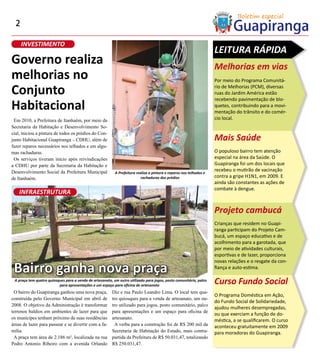 2

      INVESTIMENTO
                                                                                                                     LEITURA RÁPIDA
Governo realiza                                                                                                      Melhorias em vias
melhorias no                                                                                                         Por meio do Programa Comunitá-

Conjunto                                                                                                             rio de Melhorias (PCM), diversas
                                                                                                                     ruas do Jardim América estão
                                                                                                                     recebendo pavimentação de blo-
Habitacional                                                                                                         quetes, contribuindo para a movi-
                                                                                                                     mentação do trânsito e do comér-
 Em 2010, a Prefeitura de Itanhaém, por meio da                                                                      cio local.
Secretaria da Habitação e Desenvolvimento So-
cial, iniciou a pintura de todos os prédios do Con-
junto Habitacional Guapiranga – CDHU, além de                                                                        Mais Saúde
fazer reparos necessários nos telhados e em algu-
mas rachaduras.                                                                                                      O populoso bairro tem atenção
 Os serviços tiveram início após reivindicações                                                                      especial na área da Saúde. O
a CDHU por parte da Secretaria da Habitação e                                                                        Guapiranga foi um dos locais que
Desenvolvimento Social da Prefeitura Municipal                                                                       recebeu o mutirão de vacinação
                                                           A Prefeitura realiza a pintura e reparos nos telhados e
de Itanhaém.                                                               rachaduras dos prédios                    contra a gripe H1N1, em 2009. E
                                                                                                                     ainda são constantes as ações de
                                                                                                                     combate à dengue.
    INFRAESTRUTURA

                                                                                                                     Projeto cambucá
                                                                                                                     Crianças que residem no Guapi-
                                                                                                                     ranga participam do Projeto Cam-
                                                                                                                     bucá, um espaço educativo e de
                                                                                                                     acolhimento para a garotada, que
                                                                                                                     por meio de atividades culturais,
                                                                                                                     esportivas e de lazer, proporciona


 Bairro ganha nova praça
                                                                                                                     novas relações e o resgate da con-
                                                                                                                     fiança e auto-estima.

 A praça tem quatro quiosques para a venda de artesanato, um outro utilizado para jogos, posto comunitário, palco
                          para apresentações e um espaço para oficina de artesanato
                                                                                                                     Curso Fundo Social
 O bairro do Guapiranga ganhou uma nova praça,           Diz e rua Paulo Leandro Lima. O local tem qua-
                                                                                                                     O Programa Doméstica em Ação,
construída pelo Governo Municipal em abril de            tro quiosques para a venda de artesanato, um ou-
                                                                                                                     do Fundo Social de Solidariedade,
2008. O objetivo da Administração é transformar          tro utilizado para jogos, posto comunitário, palco
                                                                                                                     ajudou mulheres desempregadas,
terrenos baldios em ambientes de lazer para que          para apresentações e um espaço para oficina de
                                                                                                                     ou que exerciam a função de do-
os munícipes tenham próximo de suas residências          artesanato.
                                                                                                                     méstica, a se qualificarem. O curso
áreas de lazer para passear e se divertir com a fa-        A verba para a construção foi de R$ 200 mil da            aconteceu gratuitamente em 2009
mília.                                                   Secretaria de Habitação do Estado, mais contra-             para moradoras do Guapiranga.
 A praça tem área de 2.186 m², localizada na rua         partida da Prefeitura de R$ 50.031,47, totalizando
Pedro Antonio Ribeiro com a avenida Orlando              R$ 250.031,47.
 