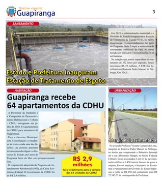 3

     SANEAMENTO

                                                                                    Em 2010, a administração municipal e o
                                                                                   Governo do Estado inauguraram a Estação
                                                                                   de Tratamento de Esgoto (ETE), no bairro
                                                                                   Guapiranga. O empreendimento faz parte
                                                                                   do Programa Onda Limpa, a maior obra de
                                                                                   saneamento ambiental do País. As obras
                                                                                   beneficiam mais de 87 mil habitantes e 145
                                                                                   mil turistas.
                                                                                    Na estação que possui capacidade de tra-
                                                                                   tamento de 372 litros por segundo, foram
                                                                                   investidos R$ 59 milhões. A ETE fica lo-
                                                                                   calizada na Rodovia Padre Manoel da Nó-
Estado e Prefeitura inauguram                                                      brega, Km 326,5.


Estação de Tratamento de Esgoto
      HABITAÇÃO                                                                         URBANIZAÇÃO

Guapiranga recebe
64 apartamentos da CDHU
 A Prefeitura de Itanhaém e
a Companhia de Desenvolvi-
mento Habitacional e Urbano
- CDHU entregaram em ju-
nho de 2010, 64 apartamentos
do CDHU para moradores do
Guapiranga.
 Para o Governo Municipal,
esta é a realização e a mudan-                                                    Marginal é pavimentada
ça de vida a cada uma das fa-
                                                                                   Na avenida Professor Vicente Caetano de Lima,
mílias. As pessoas precisam
                                                                                  marginal da Rodovia Padre Manoel da Nóbrega,
ter uma moradia digna e o Go-                                                     no trecho que compreende o Balneário Iemanjá
verno do Estado, por meio do                                                      até a rua Alessandro Rangel, no bairro Chácara
Programa Serra do Mar, está proporcionando
isso.
                                                       R$ 2,9                     Cibratel, foram executados 6 mil m² de pavimen-
                                                                                  tação asfáltica e 1.450 metros lineares de guias e
 O conjunto foi adquirido do Programa de Ar-           milhões                    sarjetas. Para os serviços, a Secretaria de Econo-
rendamento Residencial (PAR), da Caixa Eco-                                       mia e Planejamento do Governo do Estado repas-
                                               foi o investimento para a compra
nômica Federal. O investimento da CDHU foi         das 64 unidades da CDHU        sou a verba de R$ 250 mil, juntamente com R$
de R$ 2,9 milhões.                                                                27.547,77 de contrapartida da Prefeitura.
 
