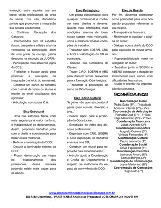 interação entre aqueles que em                        Eixo Pedagógico                 Eixo de Gestão
breve serão profissionais da área            Um ponto indispensável para      Por fim, devemos considerar
da saúde. Por isso, discutimos             qualquer profissional é conhe-     como primordial para uma boa
pontos que promovam a integração           cer seus direitos e deveres.       gestão propostas referentes a
dos nossos acadêmicos.                     Quanto mais informados, mais       ela mesmo.
 -     Continuar    Recepção     dos       condições teremos de tornar        - Transparência financeira;
 Calouros;                                 nossa classe mais valorizada,      - Reformular e atualizar a pági-
 - Interperíodos com 03 esportes           unida e melhorar nossas condi-     na do curso;
 (futsal, basquete e vôlei) e a turma      ções de trabalho.                  - Dialogar com a chefia do DOD
 vencedora da competição, além             - Trabalhar com SOERN, CRO         para aquisição de novos armá-
 de uma grade de cerveja, ganha            e ABO a valorização do CD na       rios;
 desconto na inscrição da JUORN;           sociedade;                         - Representatividade maior no
 - Participação mais ativa nos jogos       - Criação dos Conselhos de         colegiado do curso;
 do CCS;                                   Classe;                            - Trabalhar junto a SOERN e
 - Trabalhar e buscar apoio para           - Trazer CRO, SOERN e ABO          ABENO assegurar a doação de
 promover       a    cervejada     da      para discutir temas relevantes     instrumental para alunos com
 integração (no início do semestre);       para a formação Odontológica;      dificuldades financeiras;
 - Construir um banco de contatos          - Trabalhar a politização do       - Ajudar e orientar na organiza-
 com o email de todos os alunos e          aluno de Odontologia.              ção da calourada.
 manter os email atualizados dos                                               Conheca-nos
 egressos;                                       Eixo Sócio-Cultural
 - Articulação com outros C.A.             “A gente não quer só comida. A           Coordenação Geral
                                                                               Pedro Sette (8º) – Presidente
                                           gente quer comida, diversão e       Adriano Holanda (7º) – Vice
           Eixo Estrutural                 arte...”                           Coordenação de Articulação
     Uma boa estrutura física, com         - Buscar apoio para a promo-         Reinaldo Dias (7º) – 1º Sec.
                                                                               Olga Maranhão (5º) – 2º Sec.
 mais segurança e maior conforto,          ção do Odontocine;                    Coordenação Financeira
 é indispensável ao departamento.          - Exposição de Artes dos alu-             Lucas Azevedo (2º)
 Assim, propomos trabalhar junto           nos e professores;                   Coordenação Desportiva
                                                                                    Augusto Queiroz (3º)
 com a chefia e coordenação para           - Organizar com CRO, SOERN             Vinicius Fernandes (4º)
 trazer essas melhorias.                   e ABO exposição de trabalhos           Coordenação Cultural
 - Refazer a sinalização do DOD;           e saraus dos CD;                         Pedro Leonardo (1º)
                                                                                   Coordenação Social
 - Discutir a iluminação externa do        - Construir um mural para ex-            Olivia Figueredo (4º)
 DOD;                                      posição das especialidades;           Coordenação Científica
 - Propor demarcação das vagas             - Articular junto a Coordenação          Leonardo Amaro (8º)
                                                                                     Samuel Borges (3º)
 no        estacionamento        dos       e Chefia do Departamento a        Coordenação de Comunicação
 professores,       dessa    maneira       respeito de melhoraria do es-            Loyse Martorano (6º)
 podendo existir mais vagas para           paço de convivência do DOD.         Coordenação de Comissões
                                                                                       Hugo Neto (7º)
 os alunos.




                              www.chapacaminhosdainovacao.blogspot.com.br
              Dia 5 de Dezembro... PARE! PENSE! Analise as Propostas! VOTE CHAPA 2 e INOVE! #i9
 