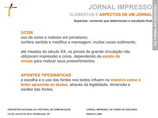 3/COR  uso de cores e matizes em jornalismo; confere sentido e modifica a mensagem, muitas vezes sutilmente;  até meados do século XX, os jornais de grande circulação não utilizavam impressão a cores, dependendo da   escala de cinzas   para matizar seus preenchimentos. 4/FONTES TIPOGRÁFICAS a escolha e o uso das fontes nos textos influem na   maneira como o leitor apreende os textos , através da legililidade, dimensão e caráter das fontes. ELEMENTOS E   ASPECTOS DE UM JORNAL Aspectos: variáveis que determinam o resultado final JORNAL IMPRESSO 