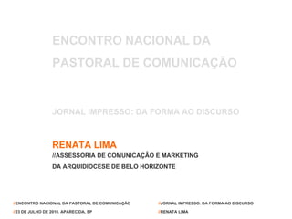 ENCONTRO NACIONAL DA  PASTORAL DE COMUNICAÇÃO JORNAL IMPRESSO: DA FORMA AO DISCURSO RENATA LIMA //ASSESSORIA DE COMUNICAÇÃO E MARKETING  DA ARQUIDIOCESE DE BELO HORIZONTE // ENCONTRO NACIONAL DA PASTORAL DE COMUNICAÇÃO // 23 DE JULHO DE 2010. APARECIDA, SP // JORNAL IMPRESSO: DA FORMA AO DISCURSO // RENATA LIMA 