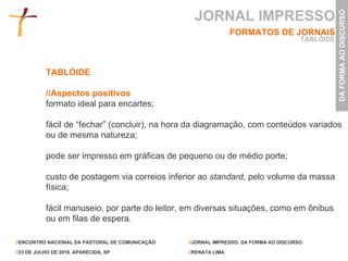 TABLÓIDE //Aspectos positivos formato ideal para encartes; fácil de “fechar” (concluir), na hora da diagramação, com conteúdos variados ou de mesma natureza; pode ser impresso em gráficas de pequeno ou de médio porte; custo de postagem via correios inferior ao  standard , pelo volume da massa física; fácil manuseio, por parte do leitor, em diversas situações, como em ônibus ou em filas de espera. JORNAL IMPRESSO FORMATOS DE JORNAIS TABLÓIDE 