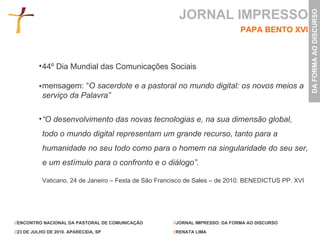44º Dia Mundial das Comunicações Sociais mensagem: “ O sacerdote e a pastoral no mundo digital: os novos meios a serviço da Palavra” “ O desenvolvimento das novas tecnologias e, na sua dimensão global, todo o mundo digital representam um grande recurso, tanto para a humanidade no seu todo como para o homem na singularidade do seu ser, e um estímulo para o confronto e o diálogo”.   Vaticano, 24 de Janeiro – Festa de São Francisco de Sales – de 2010. BENEDICTUS PP. XVI JORNAL IMPRESSO PAPA BENTO XVI 