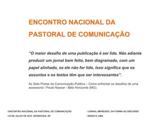 ENCONTRO NACIONAL DA  PASTORAL DE COMUNICAÇÃO “ O maior desafio de uma publicação é ser lida. Não adianta produzir um jornal bem feito, bem diagramado, com um papel alinhado, se ele não for lido. Isso significa que os assuntos e os textos têm que ser interessantes”. As Sete Portas da Comunicação Pública – Como enfrentar os desafios de uma assessoria / Paulo Nassar - Belo Horizonte (MG). // ENCONTRO NACIONAL DA PASTORAL DE COMUNICAÇÃO // 23 DE JULHO DE 2010. APARECIDA, SP // JORNAL IMPRESSO: DA FORMA AO DISCURSO // RENATA LIMA 