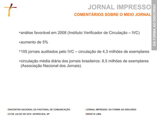 JORNAL IMPRESSO COMENTÁRIOS SOBRE O MEIO JORNAL análise favorável em 2008 (Instituto Verificador de Circulação – IVC) aumento de 5% 105 jornais auditados pelo IVC – circulação de 4,3 milhões de exemplares  circulação média diária dos jornais brasileiros: 8,5 milhões de exemplares (Associação Nacional dos Jornais). 