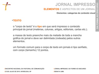 JORNAL IMPRESSO ELEMENTOS   E ASPECTOS DE UM JORNAL TEXTO o "corpo de texto" é o   tipo   em que será impresso o conteúdo principal do jornal (matérias, colunas, artigos, editoriais, cartas etc.).  a massa de texto preenche mais da metade de toda a mancha gráfica do jornal e deve ser delimitada (rodeada) pelos outros elementos.  um formato comum para o corpo de texto em jornais é tipo serifado, com corpo (tamanho) 12 pontos. Elementos: categorias de conteúdo visual 