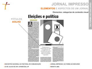 JORNAL IMPRESSO




                                                                                                 DA FORMA AO DISCURSO
                                             ELEMENTOS E ASPECTOS DE UM JORNAL
                                                      Elementos: categorias de conteúdo visual


           TÍTULOS
           4/OLHO




//ENCONTRO NACIONAL DA PASTORAL DE COMUNICAÇÃO     //JORNAL IMPRESSO: DA FORMA AO DISCURSO

//23 DE JULHO DE 2010. APARECIDA, SP               //RENATA LIMA
 