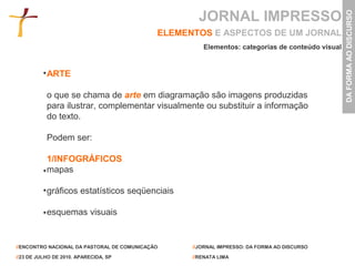 JORNAL IMPRESSO




                                                                                                 DA FORMA AO DISCURSO
                                             ELEMENTOS E ASPECTOS DE UM JORNAL
                                                      Elementos: categorias de conteúdo visual


           ARTE

           o que se chama de arte em diagramação são imagens produzidas
           para ilustrar, complementar visualmente ou substituir a informação
           do texto.

           Podem ser:

           1/INFOGRÁFICOS
           mapas

           gráficos estatísticos seqüenciais

           esquemas visuais


//ENCONTRO NACIONAL DA PASTORAL DE COMUNICAÇÃO     //JORNAL IMPRESSO: DA FORMA AO DISCURSO

//23 DE JULHO DE 2010. APARECIDA, SP               //RENATA LIMA
 