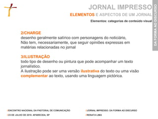 JORNAL IMPRESSO




                                                                                                 DA FORMA AO DISCURSO
                                             ELEMENTOS E ASPECTOS DE UM JORNAL
                                                      Elementos: categorias de conteúdo visual


           2/CHARGE
           desenho geralmente satírico com personagens do noticiário,
           Não tem, necessariamente, que seguir opiniões expressas em
           matérias relacionadas no jornal

           3/ILUSTRAÇÃO
           todo tipo de desenho ou pintura que pode acompanhar um texto
           jornalístico.
           A ilustração pode ser uma versão ilustrativa do texto ou uma visão
           complementar ao texto, usando uma linguagem pictórica.




//ENCONTRO NACIONAL DA PASTORAL DE COMUNICAÇÃO     //JORNAL IMPRESSO: DA FORMA AO DISCURSO

//23 DE JULHO DE 2010. APARECIDA, SP               //RENATA LIMA
 