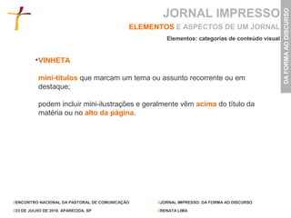 JORNAL IMPRESSO




                                                                                                 DA FORMA AO DISCURSO
                                             ELEMENTOS E ASPECTOS DE UM JORNAL
                                                      Elementos: categorias de conteúdo visual


           VINHETA

           mini-títulos que marcam um tema ou assunto recorrente ou em
           destaque;

           podem incluir mini-ilustrações e geralmente vêm acima do título da
           matéria ou no alto da página.




//ENCONTRO NACIONAL DA PASTORAL DE COMUNICAÇÃO     //JORNAL IMPRESSO: DA FORMA AO DISCURSO

//23 DE JULHO DE 2010. APARECIDA, SP               //RENATA LIMA
 