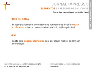 JORNAL IMPRESSO




                                                                                                 DA FORMA AO DISCURSO
                                             ELEMENTOS E ASPECTOS DE UM JORNAL
                                                      Elementos: categorias de conteúdo visual


           BOX OU CAIXA

           espaço graficamente delimitado que normalmente inclui um texto
           explicativo sobre um assunto relacionado à matéria principal


           FIO

           existe para separar elementos que, por algum motivo, podem ser
           confundidos




//ENCONTRO NACIONAL DA PASTORAL DE COMUNICAÇÃO     //JORNAL IMPRESSO: DA FORMA AO DISCURSO

//23 DE JULHO DE 2010. APARECIDA, SP               //RENATA LIMA
 
