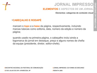 JORNAL IMPRESSO




                                                                                                 DA FORMA AO DISCURSO
                                             ELEMENTOS E ASPECTOS DE UM JORNAL
                                                      Elementos: categorias de conteúdo visual


           CABEÇALHO E RODAPÉ

           marcam o topo e a base da página, respectivamente, incluindo
           marcas básicas como editoria, data, número da edição e número da
           página;

           quando usado na primeira página, o cabeçalho inclui ainda a
           logomarca do jornal em destaque, preço e alguns nomes de chefia
           da equipe (presidente, diretor, editor-chefe).




//ENCONTRO NACIONAL DA PASTORAL DE COMUNICAÇÃO     //JORNAL IMPRESSO: DA FORMA AO DISCURSO

//23 DE JULHO DE 2010. APARECIDA, SP               //RENATA LIMA
 