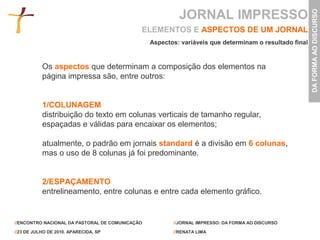 JORNAL IMPRESSO




                                                                                                        DA FORMA AO DISCURSO
                                             ELEMENTOS E ASPECTOS DE UM JORNAL
                                                 Aspectos: variáveis que determinam o resultado final


           Os aspectos que determinam a composição dos elementos na
           página impressa são, entre outros:


           1/COLUNAGEM
           distribuição do texto em colunas verticais de tamanho regular,
           espaçadas e válidas para encaixar os elementos;

           atualmente, o padrão em jornais standard é a divisão em 6 colunas,
           mas o uso de 8 colunas já foi predominante.


           2/ESPAÇAMENTO
           entrelineamento, entre colunas e entre cada elemento gráfico.


//ENCONTRO NACIONAL DA PASTORAL DE COMUNICAÇÃO          //JORNAL IMPRESSO: DA FORMA AO DISCURSO

//23 DE JULHO DE 2010. APARECIDA, SP                    //RENATA LIMA
 