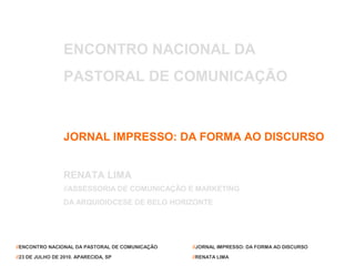 ENCONTRO NACIONAL DA
                 PASTORAL DE COMUNICAÇÃO



                 JORNAL IMPRESSO: DA FORMA AO DISCURSO


                 RENATA LIMA
                 //ASSESSORIA DE COMUNICAÇÃO E MARKETING
                 DA ARQUIDIOCESE DE BELO HORIZONTE




//ENCONTRO NACIONAL DA PASTORAL DE COMUNICAÇÃO   //JORNAL IMPRESSO: DA FORMA AO DISCURSO

//23 DE JULHO DE 2010. APARECIDA, SP             //RENATA LIMA
 