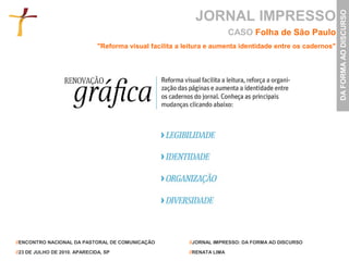 JORNAL IMPRESSO




                                                                                                            DA FORMA AO DISCURSO
                                                                           CASO Folha de São Paulo
                               "Reforma visual facilita a leitura e aumenta identidade entre os cadernos"




//ENCONTRO NACIONAL DA PASTORAL DE COMUNICAÇÃO             //JORNAL IMPRESSO: DA FORMA AO DISCURSO

//23 DE JULHO DE 2010. APARECIDA, SP                       //RENATA LIMA
 
