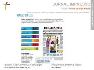 JORNAL IMPRESSO




                                                                                                            DA FORMA AO DISCURSO
                                                                           CASO Folha de São Paulo
                               "Reforma visual facilita a leitura e aumenta identidade entre os cadernos"




//ENCONTRO NACIONAL DA PASTORAL DE COMUNICAÇÃO             //JORNAL IMPRESSO: DA FORMA AO DISCURSO

//23 DE JULHO DE 2010. APARECIDA, SP                       //RENATA LIMA
 