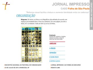 JORNAL IMPRESSO




                                                                                                            DA FORMA AO DISCURSO
                                                                           CASO Folha de São Paulo
                               "Reforma visual facilita a leitura e aumenta identidade entre os cadernos"




//ENCONTRO NACIONAL DA PASTORAL DE COMUNICAÇÃO             //JORNAL IMPRESSO: DA FORMA AO DISCURSO

//23 DE JULHO DE 2010. APARECIDA, SP                       //RENATA LIMA
 