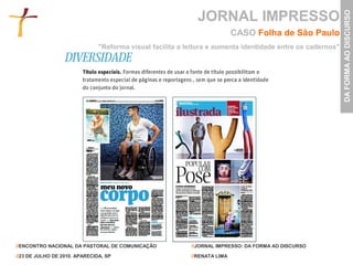 JORNAL IMPRESSO




                                                                                                            DA FORMA AO DISCURSO
                                                                           CASO Folha de São Paulo
                               "Reforma visual facilita a leitura e aumenta identidade entre os cadernos"




//ENCONTRO NACIONAL DA PASTORAL DE COMUNICAÇÃO             //JORNAL IMPRESSO: DA FORMA AO DISCURSO

//23 DE JULHO DE 2010. APARECIDA, SP                       //RENATA LIMA
 