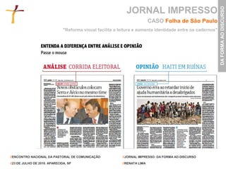 JORNAL IMPRESSO




                                                                                                            DA FORMA AO DISCURSO
                                                                           CASO Folha de São Paulo
                               "Reforma visual facilita a leitura e aumenta identidade entre os cadernos"




//ENCONTRO NACIONAL DA PASTORAL DE COMUNICAÇÃO             //JORNAL IMPRESSO: DA FORMA AO DISCURSO

//23 DE JULHO DE 2010. APARECIDA, SP                       //RENATA LIMA
 