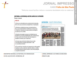 JORNAL IMPRESSO




                                                                                                            DA FORMA AO DISCURSO
                                                                           CASO Folha de São Paulo
                               "Reforma visual facilita a leitura e aumenta identidade entre os cadernos"




//ENCONTRO NACIONAL DA PASTORAL DE COMUNICAÇÃO             //JORNAL IMPRESSO: DA FORMA AO DISCURSO

//23 DE JULHO DE 2010. APARECIDA, SP                       //RENATA LIMA
 