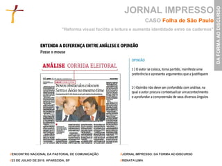JORNAL IMPRESSO




                                                                                                            DA FORMA AO DISCURSO
                                                                           CASO Folha de São Paulo
                               "Reforma visual facilita a leitura e aumenta identidade entre os cadernos"




//ENCONTRO NACIONAL DA PASTORAL DE COMUNICAÇÃO             //JORNAL IMPRESSO: DA FORMA AO DISCURSO

//23 DE JULHO DE 2010. APARECIDA, SP                       //RENATA LIMA
 