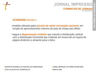 JORNAL IMPRESSO




                                                                                                 DA FORMA AO DISCURSO
                                                                 FORMATOS DE JORNAIS
                                                                                      STANDARD



           STANDARD 56x32cm

           medida utilizada pelos jornais de maior circulação nacional, em
           função do aproveitamento máximo da área de chapa das offset;

           segue a diagramação modular que mescla a distribuição vertical
           com a distribuição horizontal das matérias em busca de um layout de
           página dinâmico e atraente para o leitor.




//ENCONTRO NACIONAL DA PASTORAL DE COMUNICAÇÃO   //JORNAL IMPRESSO: DA FORMA AO DISCURSO

//23 DE JULHO DE 2010. APARECIDA, SP             //RENATA LIMA
 