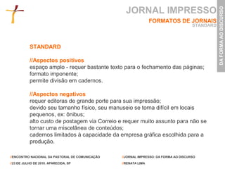 JORNAL IMPRESSO




                                                                                                 DA FORMA AO DISCURSO
                                                                 FORMATOS DE JORNAIS
                                                                                      STANDARD



           STANDARD

           //Aspectos positivos
           espaço amplo - requer bastante texto para o fechamento das páginas;
           formato imponente;
           permite divisão em cadernos.

           //Aspectos negativos
           requer editoras de grande porte para sua impressão;
           devido seu tamanho físico, seu manuseio se torna difícil em locais
           pequenos, ex: ônibus;
           alto custo de postagem via Correio e requer muito assunto para não se
           tornar uma miscelânea de conteúdos;
           cadernos limitados à capacidade da empresa gráfica escolhida para a
           produção.

//ENCONTRO NACIONAL DA PASTORAL DE COMUNICAÇÃO   //JORNAL IMPRESSO: DA FORMA AO DISCURSO

//23 DE JULHO DE 2010. APARECIDA, SP             //RENATA LIMA
 