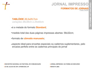 JORNAL IMPRESSO




                                                                                                  DA FORMA AO DISCURSO
                                                                 FORMATOS DE JORNAIS
                                                                                       TABLÓIDE



           TABLÓIDE 26,5x29,7cm
           variações 28x38cm e 29x40cm

           é a metade do formato Standard;

           medida total das duas páginas impressas abertas: 56x32cm;

           formato de cômodo manuseio;

           aspecto ideal para encartes especiais ou cadernos suplementares, pelo
           encaixe perfeito entre os cadernos principais do jornal




//ENCONTRO NACIONAL DA PASTORAL DE COMUNICAÇÃO   //JORNAL IMPRESSO: DA FORMA AO DISCURSO

//23 DE JULHO DE 2010. APARECIDA, SP             //RENATA LIMA
 